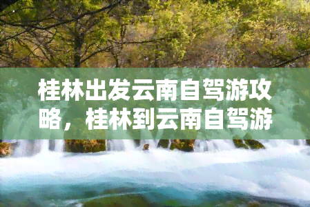 桂林出发云南自驾游攻略，桂林到云南自驾游全攻略：路线、景点、美食一网打尽！