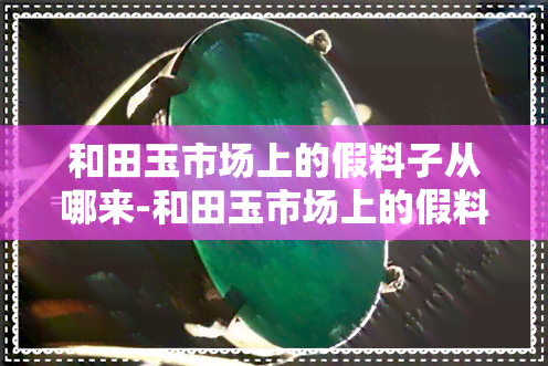 和田玉市场上的假料子从哪来-和田玉市场上的假料子从哪来的