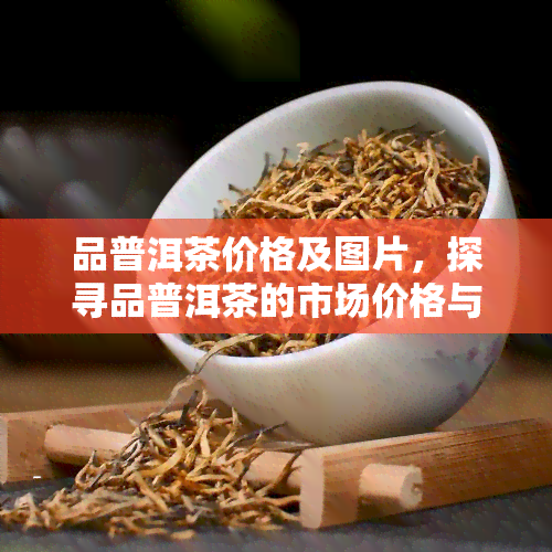 品普洱茶价格及图片，探寻品普洱茶的市场价格与精美图片！