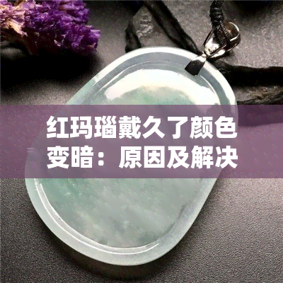 红玛瑙戴久了颜色变暗：原因及解决方法