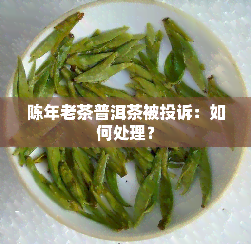 陈年老茶普洱茶被投诉：如何处理？