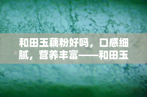 和田玉藕粉好吗，口感细腻，营养丰富——和田玉藕粉值得尝试吗？