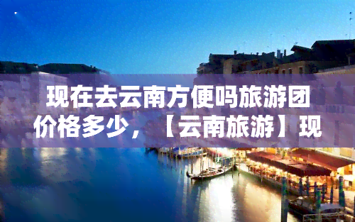 现在去云南方便吗旅游团价格多少，【云南旅游】现在去云南旅游方便吗？旅游团价格多少？