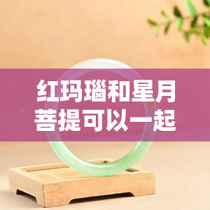 红玛瑙和星月菩提可以一起戴吗？女生适合配搭吗？看图解析！