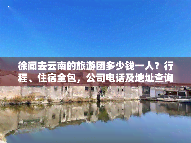 徐闻去云南的旅游团多少钱一人？行程、住宿全包，公司电话及地址查询