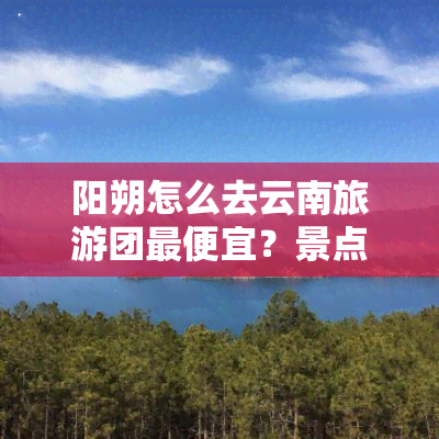 阳朔怎么去云南旅游团更便宜？景点玩法全攻略！