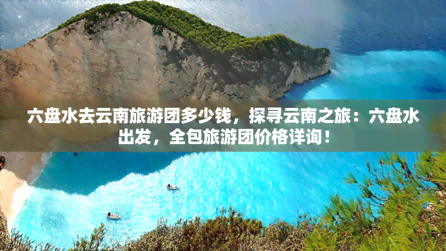 六盘水去云南旅游团多少钱，探寻云南之旅：六盘水出发，全包旅游团价格详询！