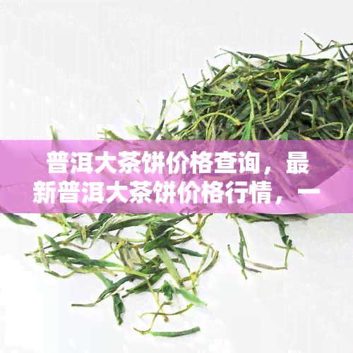 普洱大茶饼价格查询，最新普洱大茶饼价格行情，一文带你了解市场走势