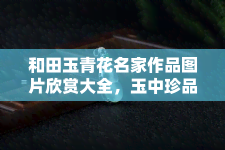 和田玉青花名家作品图片欣赏大全，玉中珍品：和田玉青花名家作品图片大全欣赏