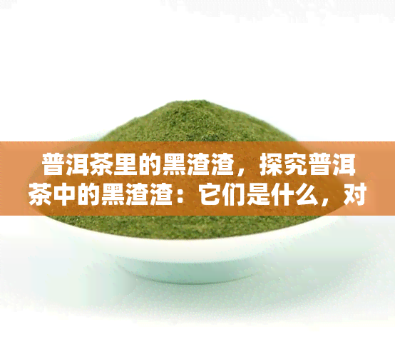 普洱茶里的黑渣渣，探究普洱茶中的黑渣渣：它们是什么，对健有何影响？