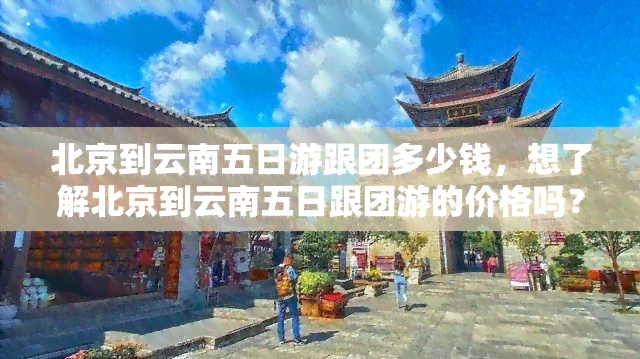 北京到云南五日游跟团多少钱，想了解北京到云南五日跟团游的价格吗？来了解一下！