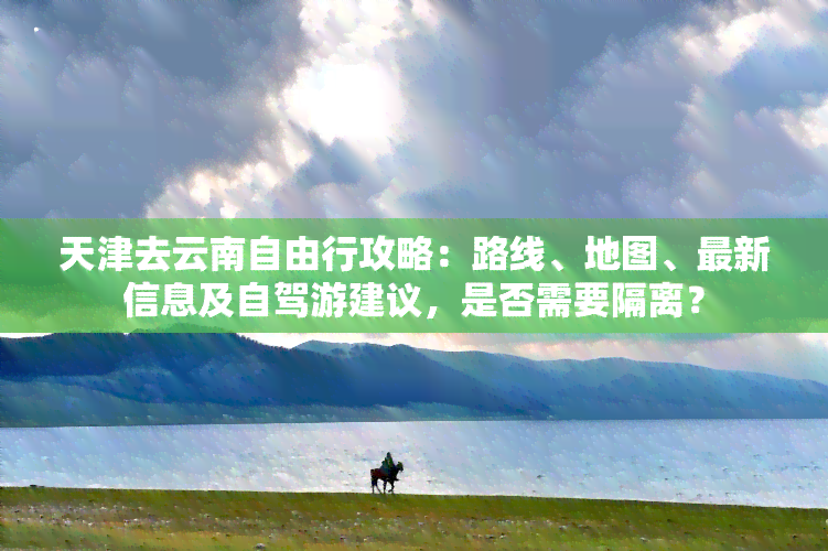 天津去云南自由行攻略：路线、地图、最新信息及自驾游建议，是否需要隔离？