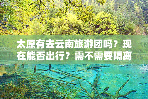 太原有去云南旅游团吗？现在能否出行？需不需要隔离？旅行费用是多少？详细行程是什么？