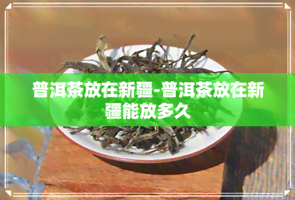 普洱茶放在新疆-普洱茶放在新疆能放多久