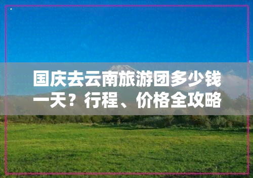 国庆去云南旅游团多少钱一天？行程、价格全攻略！