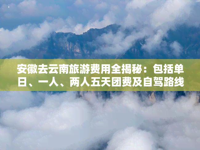 安徽去云南旅游费用全揭秘：包括单日、一人、两人五天团费及自驾路线攻略