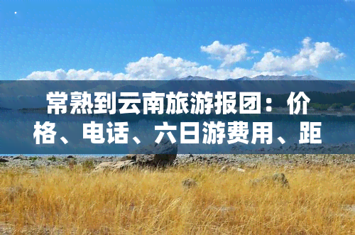 常熟到云南旅游报团：价格、电话、六日游费用、距离与隔离政策全知道！