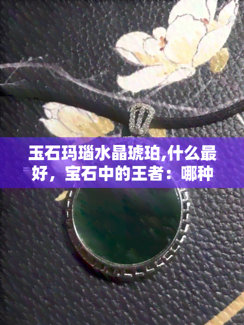 玉石玛瑙水晶琥珀,什么更好，宝石中的王者：哪种更好？玉石、玛瑙、水晶还是琥珀？