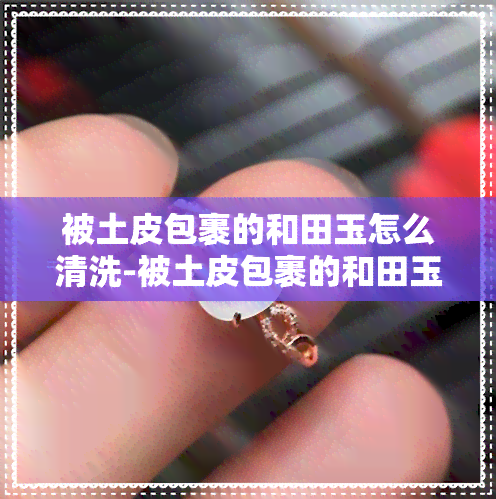 被土皮包裹的和田玉怎么清洗-被土皮包裹的和田玉怎么清洗干净