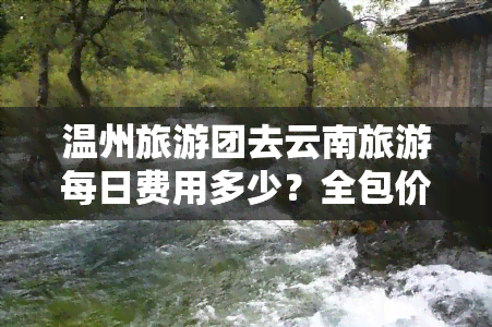 温州旅游团去云南旅游每日费用多少？全包价、七日游报价一网打尽！