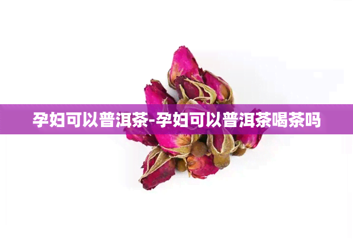 孕妇可以普洱茶-孕妇可以普洱茶喝茶吗