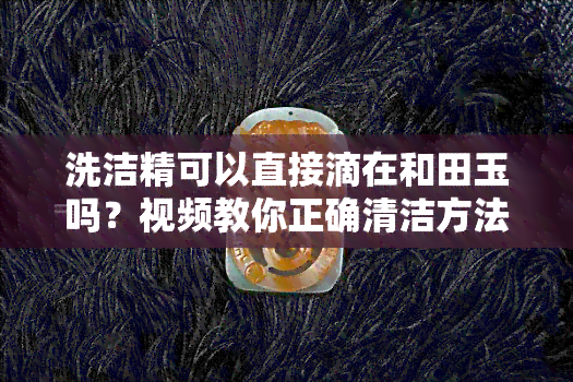 洗洁精可以直接滴在和田玉吗？视频教你正确清洁方法