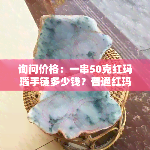 询问价格：一串50克红玛瑙手链多少钱？普通红玛瑙手链价格及一颗珠子数量是多少？