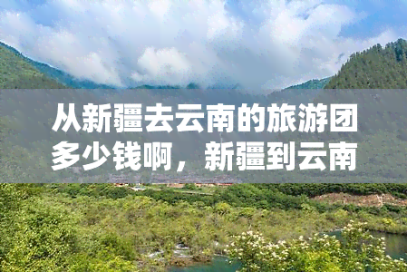 从新疆去云南的旅游团多少钱啊，新疆到云南旅游团报价是多少？