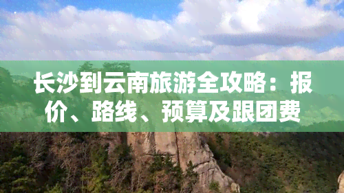 长沙到云南旅游全攻略：报价、路线、预算及跟团费用详解