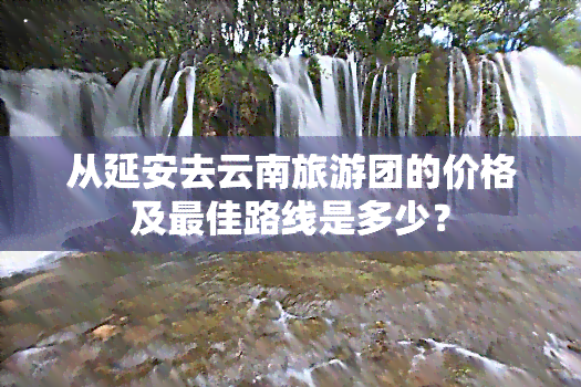 从延安去云南旅游团的价格及更佳路线是多少？