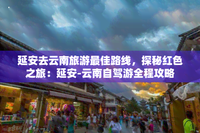 延安去云南旅游更佳路线，探秘红色之旅：延安-云南自驾游全程攻略