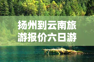 扬州到云南旅游报价六日游全攻略：费用、路线及行程建议