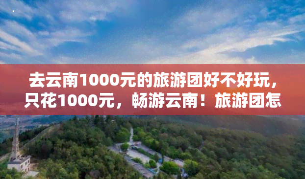 去云南1000元的旅游团好不好玩，只花1000元，畅游云南！旅游团怎么样？