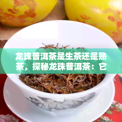 龙珠普洱茶是生茶还是熟茶，探秘龙珠普洱茶：它是生茶还是熟茶？