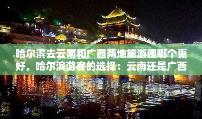 哈尔滨去云南和广西两地旅游团哪个更好，哈尔滨游客的选择：云南还是广西？一份全面的旅游攻略