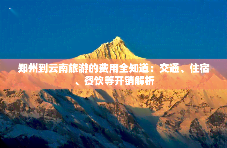 郑州到云南旅游的费用全知道：交通、住宿、餐饮等开销解析