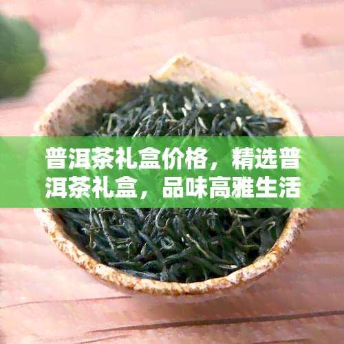 普洱茶礼盒价格，精选普洱茶礼盒，品味高雅生活——详询价格！