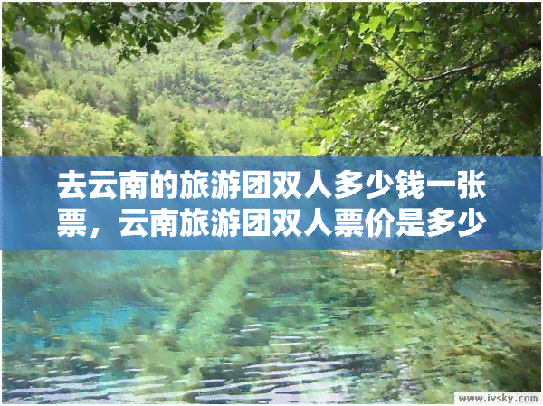 去云南的旅游团双人多少钱一张票，云南旅游团双人票价是多少？