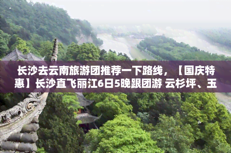 长沙去云南旅游团推荐一下路线，【国庆特惠】长沙直飞丽江6日5晚跟团游 云杉坪、玉龙雪山、大理古城、双廊古镇自由行 一价全包 餐饮住宿交通门票导游服务