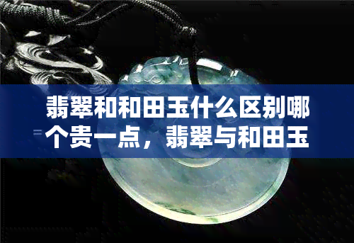 翡翠和和田玉什么区别哪个贵一点，翡翠与和田玉：价格对比与特点解析