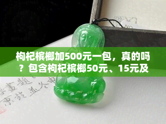 枸杞槟榔加500元一包，真的吗？包含枸杞槟榔50元、15元及多加两片100元的产品信息，多少钱一个？