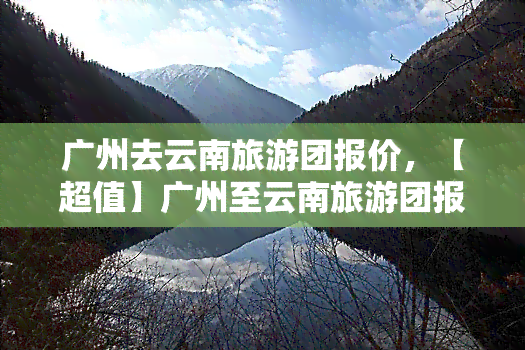 广州去云南旅游团报价，【超值】广州至云南旅游团报价，畅游美丽云之南！