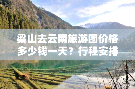 梁山去云南旅游团价格多少钱一天？行程安排及费用全揭秘