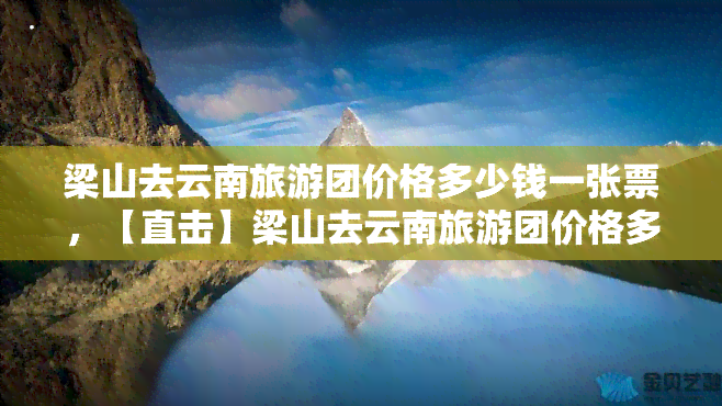 梁山去云南旅游团价格多少钱一张票，【直击】梁山去云南旅游团价格多少钱一张票？攻略在此！