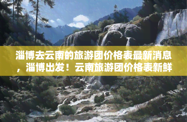 淄博去云南的旅游团价格表最新消息，淄博出发！云南旅游团价格表新鲜出炉，赶快来看