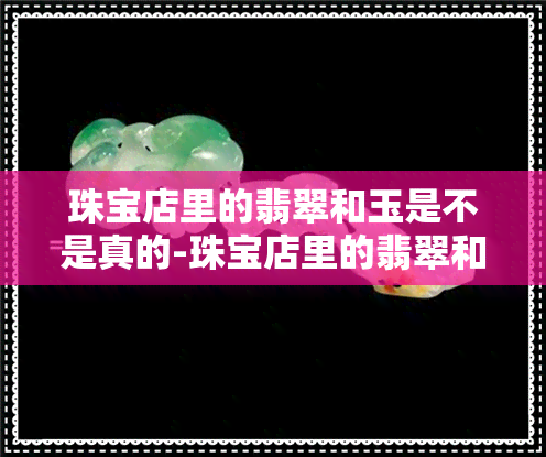 珠宝店里的翡翠和玉是不是真的-珠宝店里的翡翠和玉是不是真的假的