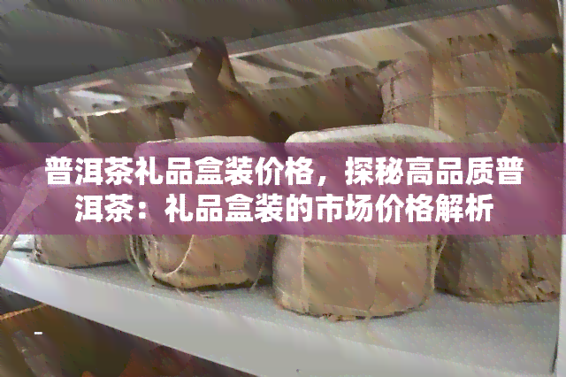 普洱茶礼品盒装价格，探秘高品质普洱茶：礼品盒装的市场价格解析