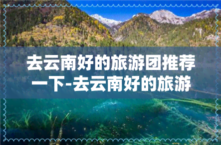 去云南好的旅游团推荐一下-去云南好的旅游团推荐一下