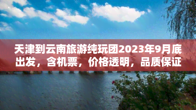 天津到云南旅游纯玩团2023年9月底出发，含机票，价格透明，品质保证，立即报名！