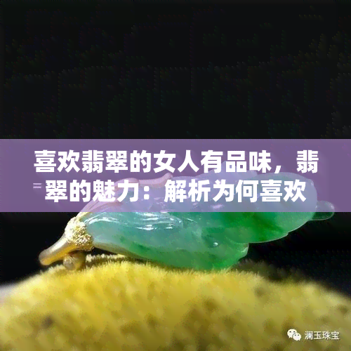 喜欢翡翠的女人有品味，翡翠的魅力：解析为何喜欢翡翠的女人更具品位